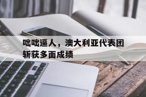咄咄逼人，澳大利亚代表团斩获多面成绩的简单介绍